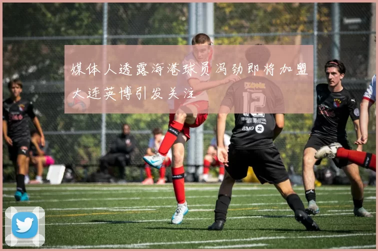 媒体人透露海港球员冯劲即将加盟大连英博引发关注