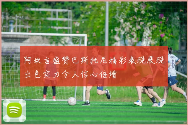 阿坎吉盛赞巴斯托尼精彩表现展现出色实力令人信心倍增