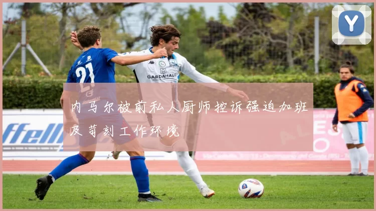 内马尔被前私人厨师控诉强迫加班及苛刻工作环境