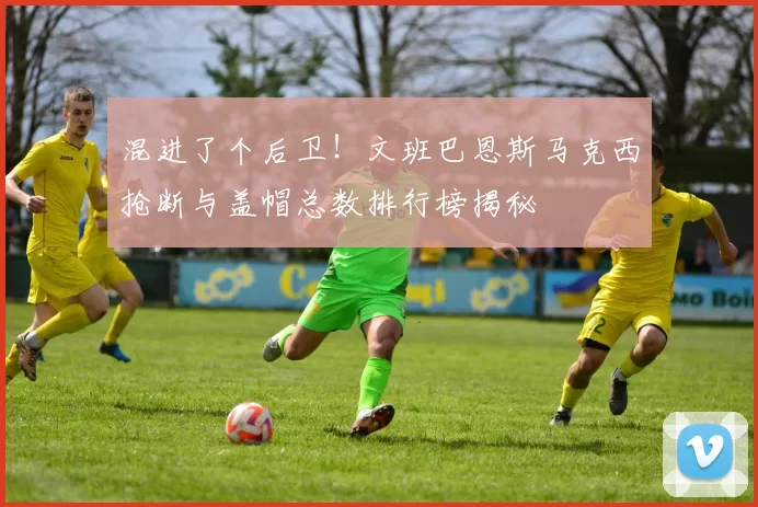 混进了个后卫！文班巴恩斯马克西抢断与盖帽总数排行榜揭秘