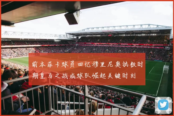 前本菲卡球员回忆穆里尼奥执教时期皇马之战成球队崛起关键时刻
