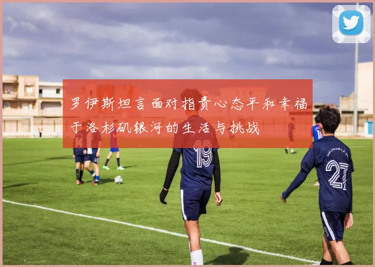 罗伊斯坦言面对指责心态平和幸福于洛杉矶银河的生活与挑战