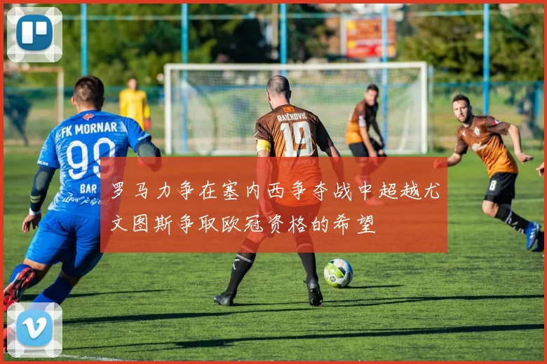 罗马力争在塞内西争夺战中超越尤文图斯争取欧冠资格的希望