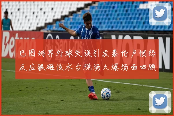 巴图姆界外球失误引发泰伦卢愤怒反应狠砸技术台现场火爆场面回顾
