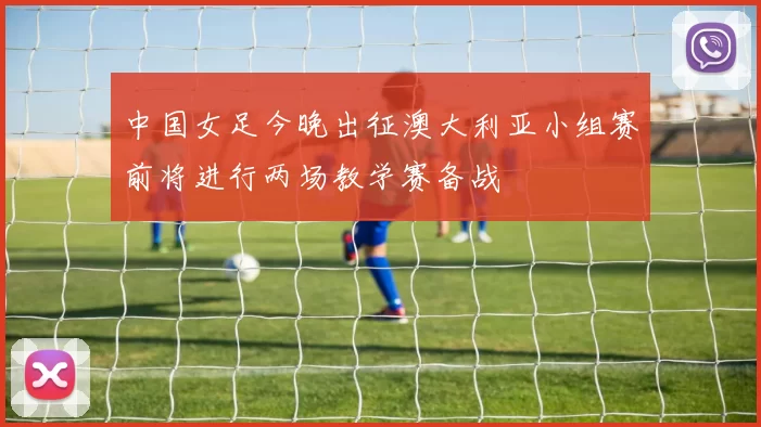 中国女足今晚出征澳大利亚小组赛前将进行两场教学赛备战