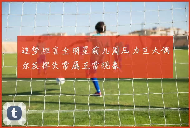 追梦坦言全明星前几周压力巨大偶尔发挥失常属正常现象