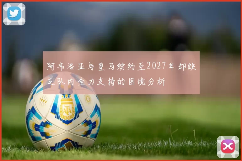 阿韦洛亚与皇马续约至2027年却缺乏队内全力支持的困境分析