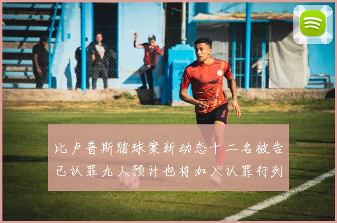 比卢普斯赌球案新动态十二名被告已认罪九人预计也将加入认罪行列