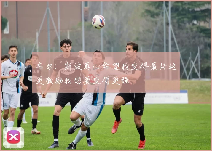 韦尔：斯波真心希望我变得最好这更激励我想要变得更强