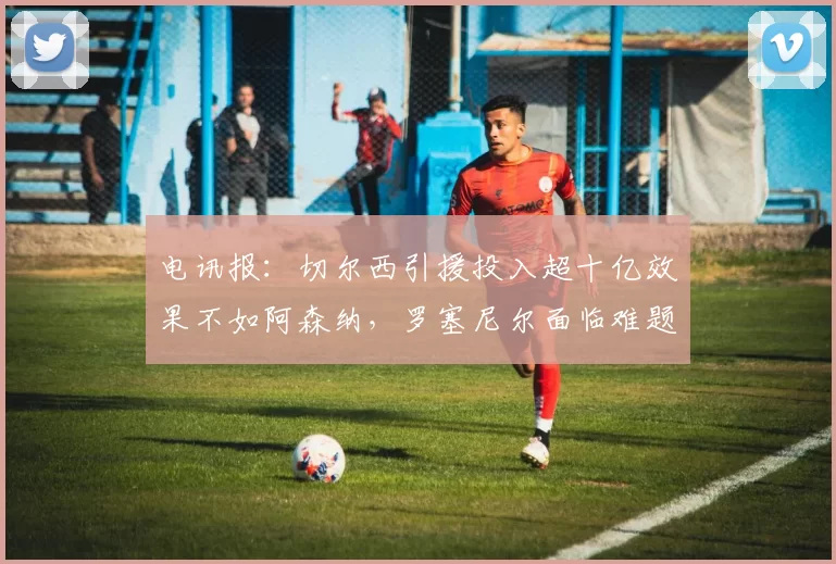 电讯报：切尔西引援投入超十亿效果不如阿森纳，罗塞尼尔面临难题
