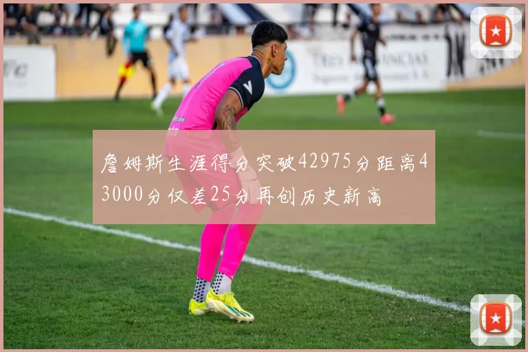 詹姆斯生涯得分突破42975分距离43000分仅差25分再创历史新高