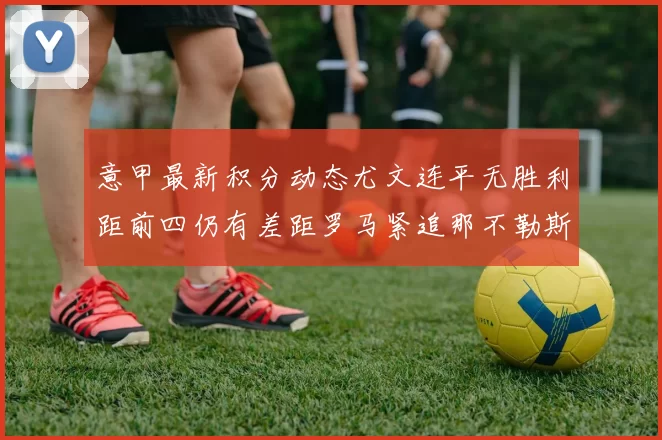 意甲最新积分动态尤文连平无胜利距前四仍有差距罗马紧追那不勒斯争夺欧冠资格