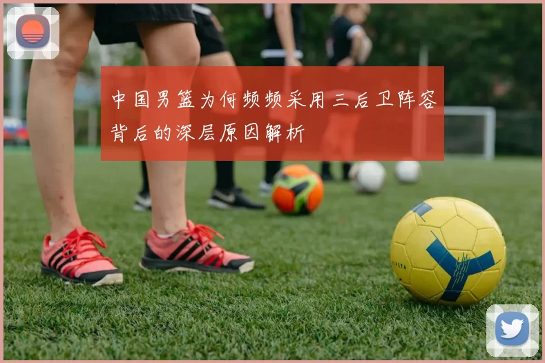 中国男篮为何频频采用三后卫阵容背后的深层原因解析